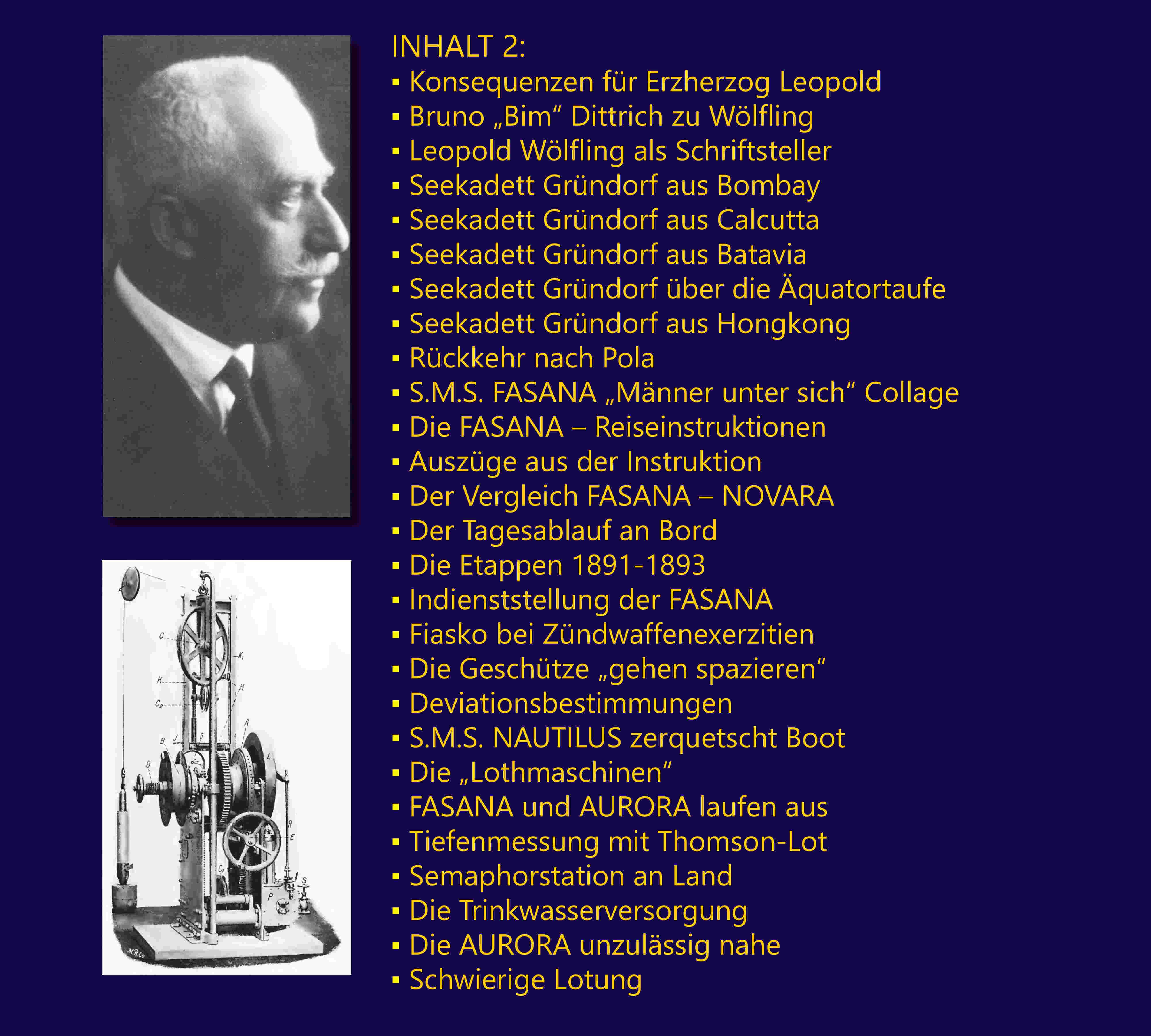 INHALT 2: Konsequenzen fr Erzherzog Leopold; Bruno „Bim“ Dittrich zu Wlfling; Leopold Wlfling als Schriftsteller	; Seekadett Grndorf aus Bombay; Seekadett Grndorf aus Calcutta; Seekadett Grndorf aus Batavia; Seekadett Grndorf ber die quatortaufe	; Seekadett Grndorf aus Hongkong; Rckkehr nach Pola; S.M.S. FASANA „Mnner unter sich“ Collage; Die FASANA – Reiseinstruktionen; Auszge aus der Instruktion; Der Vergleich FASANA – NOVARA; Der Tagesablauf an Bord; Die Etappen 1891-1893; Indienststellung der FASANA; Fiasko bei Zndwaffenexerzitien; Die Geschtze „gehen spazieren“; Deviationsbestimmungen; S.M.S. NAUTILUS zerquetscht Boot; Die „Lothmaschinen“; FASANA und AURORA laufen aus; Tiefenmessung mit Thomson-Lot	; Semaphorstation an Land	; Die Trinkwasserversorgung; Die AURORA unzulssig nahe	; Schwierige Lotung