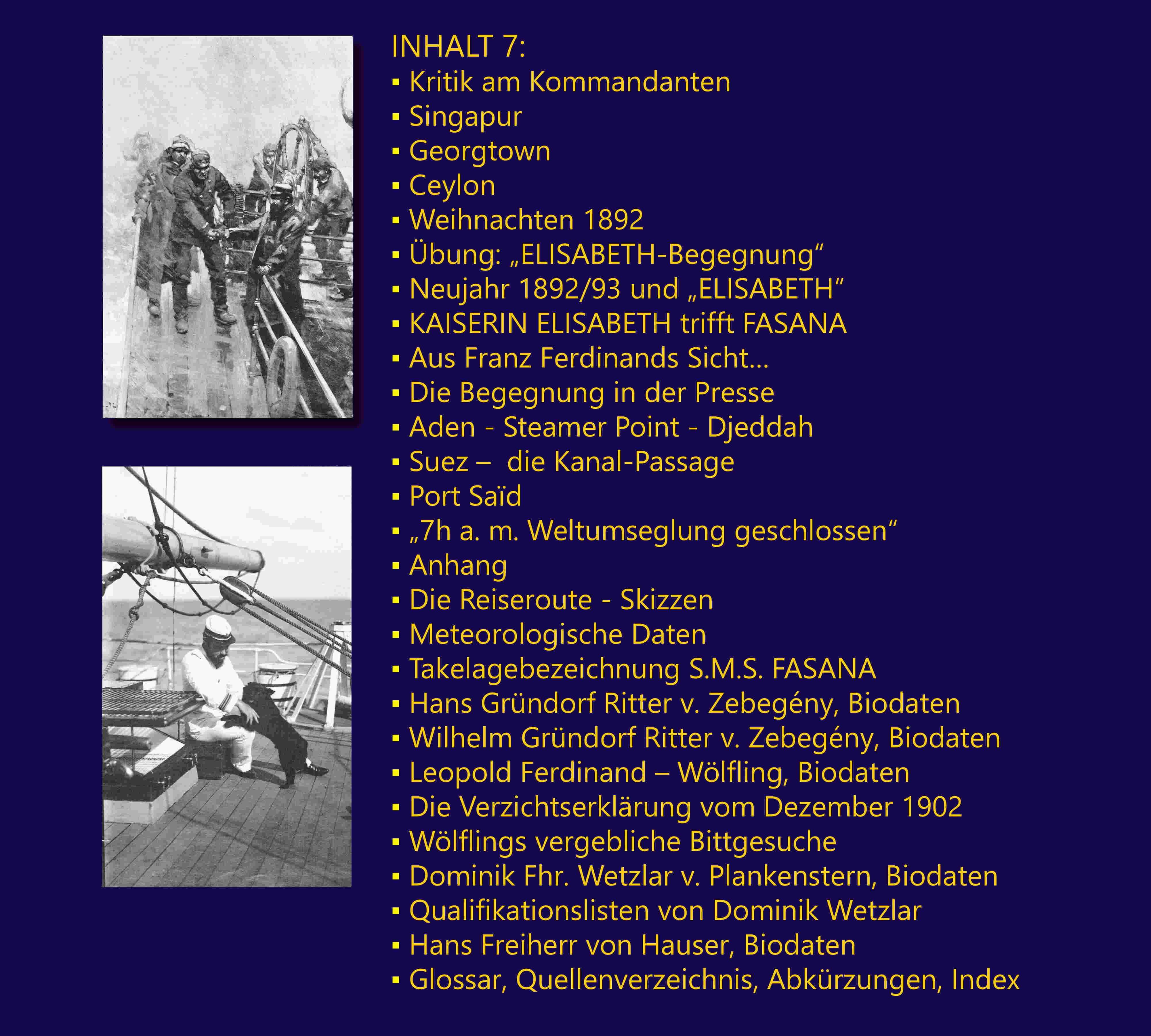 INHALT 7: Kritik am Kommandanten; Singapur; Georgtown; Ceylon; Weihnachten 1892; bung: „ELISABETH-Begegnung“; Neujahr 1892/93 und „ELISABETH“; KAISERIN ELISABETH trifft FASANA; Aus Franz Ferdinands Sicht…; Die Begegnung in der Presse; Aden - Steamer Point – Djeddah; Suez –  die Kanal-Passage; Port Sad; „7h a. m. Weltumseglung geschlossen“; Anhang: Die Reiseroute – Skizzen; Meteorologische Daten; Takelagebezeichnung S.M.S. FASANA; Hans Grndorf Ritter v. Zebegny, Biodaten; Wilhelm Grndorf Ritter v. Zebegny, Biodaten; Leopold Ferdinand – Wlfling, Biodaten; Die Verzichtserklrung vom Dezember 1902; Wlflings vergebliche Bittgesuche; Dominik Fhr. Wetzlar v. Plankenstern, Biodaten; Qualifikationslisten von Dominik Wetzlar; Hans Freiherr von Hauser, Biodaten; Glossar, Quellenverzeichnis, Abkrzungen, Index.