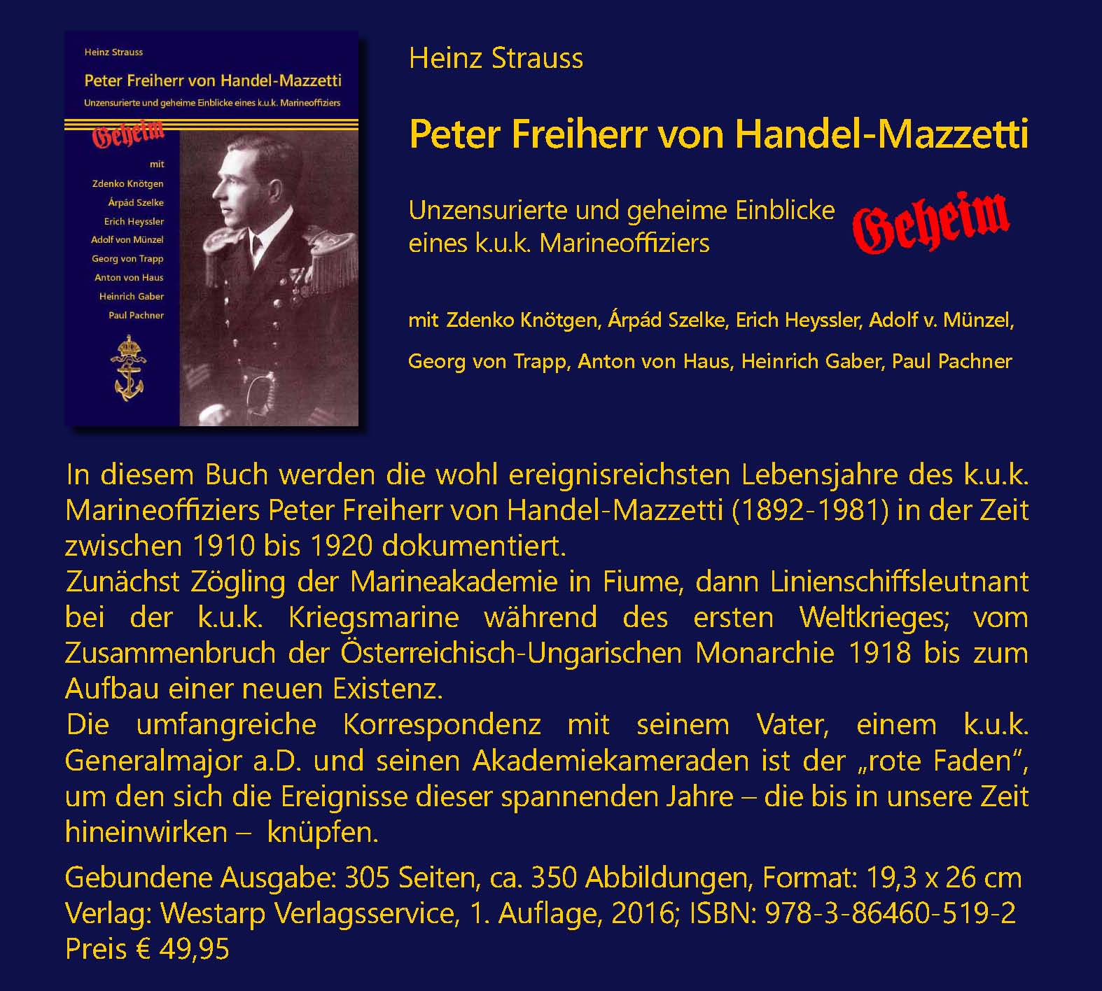 HP HANDEL-MAZZETTI Rel; Heinz Strauss; Peter Freiherr von Handel-Mazzetti; Unzensurierte und geheime Einblicke eines k.u.k. Marineoffiziers; mit Zdenko Kntgen, rpd Szelke, Erich Heyssler, Adolf v. Mnzel, Georg von Trapp, Anton von Haus, Heinrich Gaber, Paul Pachner; Gebundene Ausgabe: 305 Seiten, ca. 350 Abbildungen, Format: 19,3 x 26 cm; Verlag: Pro Business, Berlin, 1. Auflage, 2016; ISBN: 978-3-86460-519-2; Preis € 37.-