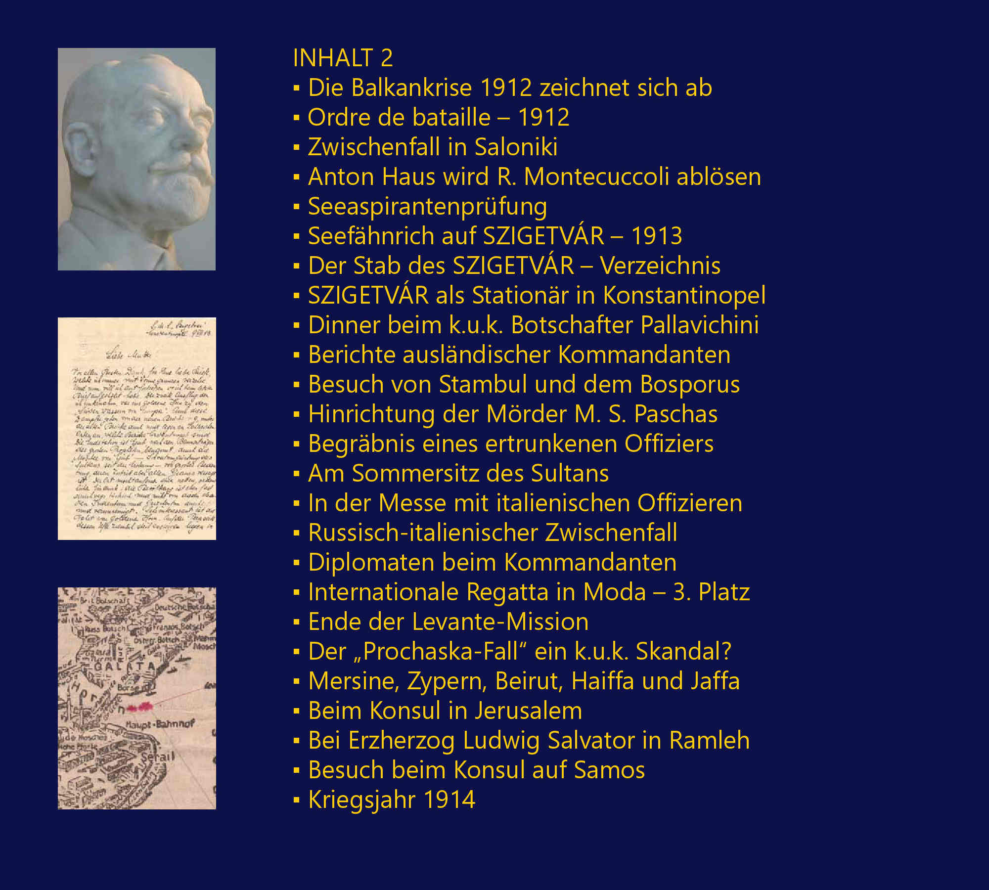 Die Zglingsreise – 1910, Auslaufen von Fiume am 21. Juni 1910, Deviationsbestimmungen mit Adolf Mnzel, Tunis – von La Gouletta nach Cartago, Barcelona – Stierkampf, Marseille – amerikanische Kriegsschiffe, Toulon – franzsische Flotte, Villefrancha – Nizza – Monaco, Korsika – Ajaccio, Malta – La Valetta, Brigulje – Sebenico – Gefechtsbungen, Gravosa – Malfi – Canossa – Mezzo, Bocche di Cattaro – Teodo – Traste, Pola – Hydrographisches Amt – Ausklang, Seekadett auf ZRINYI – 1911, Sommereskadre 1911, Einschiffung Erzherzogs Franz Ferdinand, Der Stab ERZHERZOG FERDINAND MAX, Ordre de bataille – 1911, Einschiffung auf S.M.S. ZRINYI, Der Stab S.M.S. ZRINYI – Verzeichnis, Besuch auf der japanischen KURUMA, Stapellauf S.M.S. TEGETTHOFF, Kaiser Wilhelm II. in Brioni, Auslandsreise des S.M.S. ZRINYI – 1912, Die Balkankrise 1912 zeichnet sich ab, Ordre de bataille – 1912, Zwischenfall in Saloniki, Anton Haus wird R. Montecuccoli ablsen, Seeaspirantenprfung, Seefhnrich auf SZIGETVR – 1913, Der Stab des SZIGETVR – Verzeichnis, SZIGETVR als Stationr in Konstantinopel, Dinner beim k.u.k. Botschafter Pallavichini, Berichte auslndischer Kommandanten, Besuch von Stambul und dem Bosporus, Hinrichtung der Mrder M. S. Paschas, Begrbnis eines ertrunkenen Offiziers, Am Sommersitz des Sultans, In der Messe mit italienischen Offizieren, Russisch-italienischer Zwischenfall, Diplomaten beim Kommandanten, Internationale Regatta in Moda – 3. Platz, Ende der Levante-Mission, Der „Prochaska-Fall“ ein k.u.k. Skandal?, Mersine, Zypern, Beirut, Haiffa und Jaffa, Beim Konsul in Jerusalem, Bei Erzherzog Ludwig Salvator in Ramleh, Besuch beim Konsul auf Samos, Kriegsjahr 1914, Levantereise S.M.S. SZIGETVR – Skizze, Fregattenleutnant – 1914, Durazzo, Smyrna – Familie Lafontaine, Auf dem deutschen Stationr – LORELEY, Einberufung in die Bocche di Cattaro, Frst Wied mit TAURUS nach Durazzo, S.M.S. SZIGETVR in Durazzo, Kriegsminister Essad Pascha Toptani, Graf Andrssy beim Kommandanten, Picknick mit Diplomaten, Italienische „Bekomplimentierung“, Frst Wied auf dem ital. Flaggenschiff, Avancement zum Fregattenleutnant, Audienz beim Frst Wilhelm zu Wied, Diplomatische Mission des SZIGETVR, S.M.S. HERKULES bringt Geschtze, Dienstbestimmung auf PRINZ EUGEN, Die albanische Krise beginnt, Geschtze vor Essad Paschas Residenz, Erste Schsse – Landungsdetachement, Die Verhaftung des Kriegsministers, Die Gefangenen werden interniert, Handel-Mazzetti visitiert BARON BRUCK, Erst Wort- dann Feuergefecht – 2 Tote, Gerchte um neuerliche Angriffe, Lageskizze des Palais und Umgebung, Diplomaten drngen auf Freilassung, Konfusion im frstlichen Palais, Trauerfeier fr Major L.W.J.K. Thomson, S.M.S. ADMIRAL SPAUN luft ein, Intrigen, Interventionen und Auflsung, Presseeinladung auf S.M.S. SZIGETVR, Das Ende des „frstlichen“ Abenteuers“, Kriegsbeginn – 1914, Mit Kntgen auf S.M.S. PRINZ EUGEN, Das Attentat in Sarajevo verndert alles, Kaiser Franz Joseph I. in Ischl, Auf S.M.S. LUSSIN im Kondukt, Die Mobilisierung, Schiebungen in Fasana, Kriegserklrungen am laufenden Band, Krieg oder rascher Friedensvertrag?, Erste Jahrgangskameraden interniert, Propaganda per Radiotelegramm, Heer und Flotte gegen die Montenegriner, Der „CURIE-Zwischenfall“ in Pola, Gefechtsalarm! – U-Boote!, Die Zeichen der Aufgabe bersehen?, Das „ZENTA-Deasaster“ – 1914, Der Dichter Ginzkey ber Paul Pachner, Pachner zur Audienz bei Franz Joseph I., Egon Lerch luft mit S.M.U 12 ein, Georg Ritter von Trapp, Aufklrungsflge mit Gottfried Banfield?, G. Trapp versenkt die LON GAMBETTA, Linienschiffsleutnant  Schlosser wird von U 5 abgezogen, Seekadett Julius Schmidt ber S.M. U 5, Die Ancona-Operation gegen Italien, Flieger- und Lenkballonangriffe, Trapp versenkt das italienische U-Boot NEREIDE, Linienschiffsleutnant Karl Strnad, Ein Zimmer am Monte Paradiso in Pola, Mit PRINZ EUGEN in die Bocche di Cattaro, Auf dem Torpedoboot 68 F – 1916, Mit Torpedoboot 68 F in die Bocche, Feindberhrung bei Durazzo, Einschiffung auf dem U-Boot 15, Weihnachten 1916 auf TB 68 F, Bereitschaft im Vorhafen Polas, Groadmiral Anton Haus – 1917, Sammelstelle Sebenico – 1917, rpd Szelke und Paul Meixner interniert, Sammelstelle Sebenico und Pola, Kaiser Karl auf Inspektionsreise, 2. Offizier bei der Chiffregruppe, Avancement zum Linienschiffsleutnant, Fliegerangriffe auf Pola und die Bocche, Organisation des CAPRONI-Geschwaders, Beginnende Rebellion, Die desastrse Otranto-Operation, S.M.S. SZENT ISTVN versenkt, Radioreferent auf HELGOLAND?, Leiter der Sammelstelle Castelnuovo, Weltabgeschiedenheit ohne Nachrichten, Was wird aus der Monarchie?, Groangriff der Entente bei Durazzo, Rumung einer Signal- Radio- u. Peilstation, Befehlsgewalt der Offiziere aufgehoben, Trapp, Rigele und Sika die Autoritten, Kommodore Erich Heyssler, Der passionierte Growildjger, Heyssler ber die Rckkehr Kaiser Karls, Das Ende der k.u.k. Kriegsmarine, Im Viehwaggon von Sebenico nach Wien, Unklare Regelung von Pensionsansprchen, Das Bevollmchtigungskollegium liquidiert, Der Chef des Evidenzbureaus Max Ronge, Die Obersten J. Pelikan und W. Nikolai, Aufbau des neuen Wehrsystems, Die Auflsung des Marinekasinos in Pola, Ehrenangelegenheiten im Kasino, Existenzen werden aufgebaut, Linienschiffsleutnant Alfred Sika, Linienschiffsleutnant Marius Merten, Fregattenleutnant Wilhelm Pacher, Kapitn Zdenko („Koko“) Kntgen, 2. Offizier auf dem Frachter KRAKW, Kapitn auf dem Frachter WISŁA, Kapitn Adolf Mnzel auf WAWEL, Der „sterreichische Danzinger Kreis“, Richard und Herbert Zhernotta, Kapitn auf S/S PUŁASKI u. POLONIA, Kommandant der S/S SOBIESKI, „Gerichtsverhandlung“ an Bord, Linienschiffsleutnant Heinrich Gaber, Entweder ich falle durch, oder... Der Autor Peter Handel-Mazzetti, Die beruflichen Optionen nach 1938, Verwaltung geheimer Akten in Berlin, Korvettenkapitn der deutschen Kriegsmarine, Im Marinearchiv auf Schloss Tambach, Beim Secret Service in London, Zeitleiste zu Peter Handel-Mazzetti, Literatur, Index, Glossar, Abkrzungen, Referenzen, „...habe Ihr Buch beinahe in einem Zug aufgesogen. Gerade weil ich ein maritimer Laie bin, fesselte es mich bis zum Schluss. Papier-, Druck und Bildqualitt sind hervorragend...“ [Th. Sch., sterreich, August 2016], „Ich hoffe noch auf viele weitere Bcher von Ihnen, damit unsere ehemalige Marine, ihre Leistungen und Persnlichkeiten ein wenig aus dem Dunkel unserer vergessenen Geschichte gezogen werden knnen...“,[A. R., sterreich, August 2016], „...Buch ist gestern angekommen, heute ausgelesen...Sehr persnlich gehalten, neue Details (besonders Wied/Albanien). Wirklich gelungen und zu empfehlen. Freue mich schon auf Ihre nchsten Werke“. [H. Sch., sterreich, August 2016], „...zu Ihrem Meisterwerk „Peter Freiherr von Handel-Mazzetti“ mchte ich Sie beglckwnschen! Obwohl ich einige Bcher ber die k.(u.).k. Kriegsmarine besitze, und teilweise auch erarbeitet habe, empfinde ich Ihr Werk so, als htten Sie die Geschichte der k.u.k. Kriegsmarine neu geschrieben... Sie haben mit unbertrefflicher Akribie so viele Informationen ber Menschen, Schiffe und Ereignisse zusammengetragen, dass ich noch lange Zeit mit Ihrem Werk beschftigt sein werde.“ [K. M., Deutschland, Oktober 2016], ist fr mich fast unglaublich, was Sie recherchiert haben und welch fantastische bildliche Unterlagen etc. das Buch abrunden. Es ist fr einen k.u.k. Marine-Interessierten mehr als ein Buch, es ist ein Werk und fast ein Muss, es zu besitzen...“ [G. D., Schweiz, Oktober 2016]