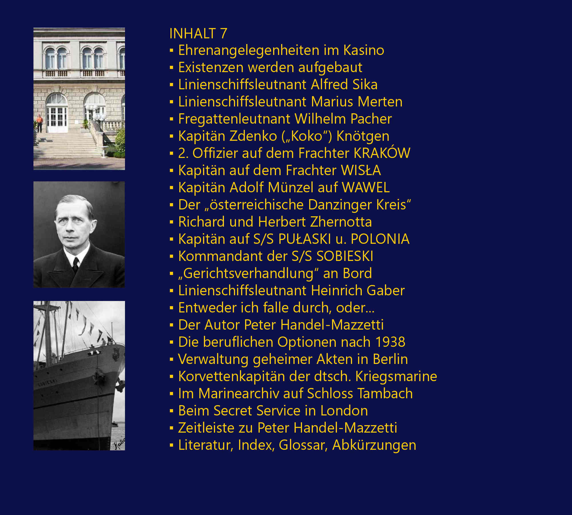 Die Zglingsreise – 1910, Auslaufen von Fiume am 21. Juni 1910, Deviationsbestimmungen mit Adolf Mnzel, Tunis – von La Gouletta nach Cartago, Barcelona – Stierkampf, Marseille – amerikanische Kriegsschiffe, Toulon – franzsische Flotte, Villefrancha – Nizza – Monaco, Korsika – Ajaccio, Malta – La Valetta, Brigulje – Sebenico – Gefechtsbungen, Gravosa – Malfi – Canossa – Mezzo, Bocche di Cattaro – Teodo – Traste, Pola – Hydrographisches Amt – Ausklang, Seekadett auf ZRINYI – 1911, Sommereskadre 1911, Einschiffung Erzherzogs Franz Ferdinand, Der Stab ERZHERZOG FERDINAND MAX, Ordre de bataille – 1911, Einschiffung auf S.M.S. ZRINYI, Der Stab S.M.S. ZRINYI – Verzeichnis, Besuch auf der japanischen KURUMA, Stapellauf S.M.S. TEGETTHOFF, Kaiser Wilhelm II. in Brioni, Auslandsreise des S.M.S. ZRINYI – 1912, Die Balkankrise 1912 zeichnet sich ab, Ordre de bataille – 1912, Zwischenfall in Saloniki, Anton Haus wird R. Montecuccoli ablsen, Seeaspirantenprfung, Seefhnrich auf SZIGETVR – 1913, Der Stab des SZIGETVR – Verzeichnis, SZIGETVR als Stationr in Konstantinopel, Dinner beim k.u.k. Botschafter Pallavichini, Berichte auslndischer Kommandanten, Besuch von Stambul und dem Bosporus, Hinrichtung der Mrder M. S. Paschas, Begrbnis eines ertrunkenen Offiziers, Am Sommersitz des Sultans, In der Messe mit italienischen Offizieren, Russisch-italienischer Zwischenfall, Diplomaten beim Kommandanten, Internationale Regatta in Moda – 3. Platz, Ende der Levante-Mission, Der „Prochaska-Fall“ ein k.u.k. Skandal?, Mersine, Zypern, Beirut, Haiffa und Jaffa, Beim Konsul in Jerusalem, Bei Erzherzog Ludwig Salvator in Ramleh, Besuch beim Konsul auf Samos, Kriegsjahr 1914, Levantereise S.M.S. SZIGETVR – Skizze, Fregattenleutnant – 1914, Durazzo, Smyrna – Familie Lafontaine, Auf dem deutschen Stationr – LORELEY, Einberufung in die Bocche di Cattaro, Frst Wied mit TAURUS nach Durazzo, S.M.S. SZIGETVR in Durazzo, Kriegsminister Essad Pascha Toptani, Graf Andrssy beim Kommandanten, Picknick mit Diplomaten, Italienische „Bekomplimentierung“, Frst Wied auf dem ital. Flaggenschiff, Avancement zum Fregattenleutnant, Audienz beim Frst Wilhelm zu Wied, Diplomatische Mission des SZIGETVR, S.M.S. HERKULES bringt Geschtze, Dienstbestimmung auf PRINZ EUGEN, Die albanische Krise beginnt, Geschtze vor Essad Paschas Residenz, Erste Schsse – Landungsdetachement, Die Verhaftung des Kriegsministers, Die Gefangenen werden interniert, Handel-Mazzetti visitiert BARON BRUCK, Erst Wort- dann Feuergefecht – 2 Tote, Gerchte um neuerliche Angriffe, Lageskizze des Palais und Umgebung, Diplomaten drngen auf Freilassung, Konfusion im frstlichen Palais, Trauerfeier fr Major L.W.J.K. Thomson, S.M.S. ADMIRAL SPAUN luft ein, Intrigen, Interventionen und Auflsung, Presseeinladung auf S.M.S. SZIGETVR, Das Ende des „frstlichen“ Abenteuers“, Kriegsbeginn – 1914, Mit Kntgen auf S.M.S. PRINZ EUGEN, Das Attentat in Sarajevo verndert alles, Kaiser Franz Joseph I. in Ischl, Auf S.M.S. LUSSIN im Kondukt, Die Mobilisierung, Schiebungen in Fasana, Kriegserklrungen am laufenden Band, Krieg oder rascher Friedensvertrag?, Erste Jahrgangskameraden interniert, Propaganda per Radiotelegramm, Heer und Flotte gegen die Montenegriner, Der „CURIE-Zwischenfall“ in Pola, Gefechtsalarm! – U-Boote!, Die Zeichen der Aufgabe bersehen?, Das „ZENTA-Deasaster“ – 1914, Der Dichter Ginzkey ber Paul Pachner, Pachner zur Audienz bei Franz Joseph I., Egon Lerch luft mit S.M.U 12 ein, Georg Ritter von Trapp, Aufklrungsflge mit Gottfried Banfield?, G. Trapp versenkt die LON GAMBETTA, Linienschiffsleutnant  Schlosser wird von U 5 abgezogen, Seekadett Julius Schmidt ber S.M. U 5, Die Ancona-Operation gegen Italien, Flieger- und Lenkballonangriffe, Trapp versenkt das italienische U-Boot NEREIDE, Linienschiffsleutnant Karl Strnad, Ein Zimmer am Monte Paradiso in Pola, Mit PRINZ EUGEN in die Bocche di Cattaro, Auf dem Torpedoboot 68 F – 1916, Mit Torpedoboot 68 F in die Bocche, Feindberhrung bei Durazzo, Einschiffung auf dem U-Boot 15, Weihnachten 1916 auf TB 68 F, Bereitschaft im Vorhafen Polas, Groadmiral Anton Haus – 1917, Sammelstelle Sebenico – 1917, rpd Szelke und Paul Meixner interniert, Sammelstelle Sebenico und Pola, Kaiser Karl auf Inspektionsreise, 2. Offizier bei der Chiffregruppe, Avancement zum Linienschiffsleutnant, Fliegerangriffe auf Pola und die Bocche, Organisation des CAPRONI-Geschwaders, Beginnende Rebellion, Die desastrse Otranto-Operation, S.M.S. SZENT ISTVN versenkt, Radioreferent auf HELGOLAND?, Leiter der Sammelstelle Castelnuovo, Weltabgeschiedenheit ohne Nachrichten, Was wird aus der Monarchie?, Groangriff der Entente bei Durazzo, Rumung einer Signal- Radio- u. Peilstation, Befehlsgewalt der Offiziere aufgehoben, Trapp, Rigele und Sika die Autoritten, Kommodore Erich Heyssler, Der passionierte Growildjger, Heyssler ber die Rckkehr Kaiser Karls, Das Ende der k.u.k. Kriegsmarine, Im Viehwaggon von Sebenico nach Wien, Unklare Regelung von Pensionsansprchen, Das Bevollmchtigungskollegium liquidiert, Der Chef des Evidenzbureaus Max Ronge, Die Obersten J. Pelikan und W. Nikolai, Aufbau des neuen Wehrsystems, Die Auflsung des Marinekasinos in Pola, Ehrenangelegenheiten im Kasino, Existenzen werden aufgebaut, Linienschiffsleutnant Alfred Sika, Linienschiffsleutnant Marius Merten, Fregattenleutnant Wilhelm Pacher, Kapitn Zdenko („Koko“) Kntgen, 2. Offizier auf dem Frachter KRAKW, Kapitn auf dem Frachter WISŁA, Kapitn Adolf Mnzel auf WAWEL, Der „sterreichische Danzinger Kreis“, Richard und Herbert Zhernotta, Kapitn auf S/S PUŁASKI u. POLONIA, Kommandant der S/S SOBIESKI, „Gerichtsverhandlung“ an Bord, Linienschiffsleutnant Heinrich Gaber, Entweder ich falle durch, oder... Der Autor Peter Handel-Mazzetti, Die beruflichen Optionen nach 1938, Verwaltung geheimer Akten in Berlin, Korvettenkapitn der deutschen Kriegsmarine, Im Marinearchiv auf Schloss Tambach, Beim Secret Service in London, Zeitleiste zu Peter Handel-Mazzetti, Literatur, Index, Glossar, Abkrzungen, Referenzen, „...habe Ihr Buch beinahe in einem Zug aufgesogen. Gerade weil ich ein maritimer Laie bin, fesselte es mich bis zum Schluss. Papier-, Druck und Bildqualitt sind hervorragend...“ [Th. Sch., sterreich, August 2016], „Ich hoffe noch auf viele weitere Bcher von Ihnen, damit unsere ehemalige Marine, ihre Leistungen und Persnlichkeiten ein wenig aus dem Dunkel unserer vergessenen Geschichte gezogen werden knnen...“,[A. R., sterreich, August 2016], „...Buch ist gestern angekommen, heute ausgelesen...Sehr persnlich gehalten, neue Details (besonders Wied/Albanien). Wirklich gelungen und zu empfehlen. Freue mich schon auf Ihre nchsten Werke“. [H. Sch., sterreich, August 2016], „...zu Ihrem Meisterwerk „Peter Freiherr von Handel-Mazzetti“ mchte ich Sie beglckwnschen! Obwohl ich einige Bcher ber die k.(u.).k. Kriegsmarine besitze, und teilweise auch erarbeitet habe, empfinde ich Ihr Werk so, als htten Sie die Geschichte der k.u.k. Kriegsmarine neu geschrieben... Sie haben mit unbertrefflicher Akribie so viele Informationen ber Menschen, Schiffe und Ereignisse zusammengetragen, dass ich noch lange Zeit mit Ihrem Werk beschftigt sein werde.“ [K. M., Deutschland, Oktober 2016], ist fr mich fast unglaublich, was Sie recherchiert haben und welch fantastische bildliche Unterlagen etc. das Buch abrunden. Es ist fr einen k.u.k. Marine-Interessierten mehr als ein Buch, es ist ein Werk und fast ein Muss, es zu besitzen...“ [G. D., Schweiz, Oktober 2016]