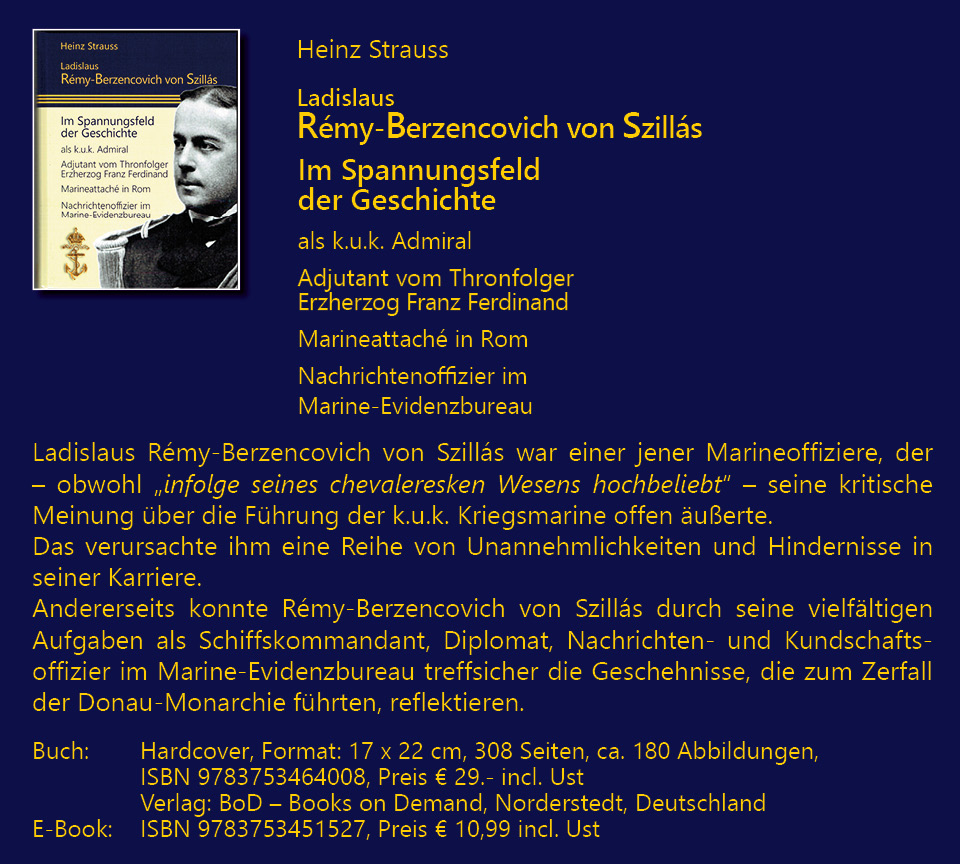 Heinz Strauss; Ladislaus Rmy-Berzencovich von Szills; Im Spannungsfeld der Geschichte; als k.u.k. Admiral Adjutant vom Thronfolger Erzherzog Franz Ferdinand; Marineattach in Rom; Nachrichtenoffizier im Marine-Evidenzbureau. Ladislaus Rmy-Berzencovich von Szills war einer jener Marineoffiziere, der – obwohl „infolge seines chevaleresken Wesens hochbeliebt“ – seine kritische Meinung ber die Fhrung der k.u.k. Kriegsmarine offen uerte. Das verursachte ihm eine Reihe von Unannehmlichkeiten und Hindernisse in seiner Karriere. Andererseits konnte Rmy-Berzencovich von Szills durch seine vielfltigen Aufgaben als Schiffskommandant, Diplomat, Nachrichten- und Kundschafts-offizier im Marine-Evidenzbureau treffsicher die Geschehnisse, die zum Zerfall der Donau-Monarchie fhrten, reflektieren. Buch: Hardcover, Format: 17 x 22 cm, 308 Seiten, ca. 180 Abbildungen, ISBN 9783753464008, Preis € 29.- incl. Ust Verlag: BoD – Books on Demand, Norderstedt, Deutschland; E-Book: ISBN 9783753451527, Preis € 10,99 incl. Ust