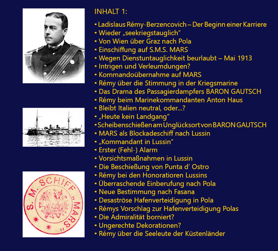 INHALT 1: Ladislaus Rmy-Berzencovich – Der Beginn einer Karriere; Wieder „seekriegstauglich“; Von Wien ber Graz nach Pola; Einschiffung auf S.M.S. MARS; Wegen Dienstuntauglichkeit beurlaubt – Mai 1913; Intrigen und Verleumdungen?; Kommandobernahme auf MARS; Rmy ber die Stimmung in der Kriegsmarine; Das Drama des Passagierdampfers BARON GAUTSCH; Rmy beim Marinekommandanten Anton Haus; Bleibt Italien neutral, oder...?; „Heute kein Landgang“; Scheibenschieen am Unglcksort von BARON GAUTSCH; MARS als Blockadeschiff nach Lussin; „Kommandant in Lussin“; Erster (Fehl-) Alarm; Vorsichtsmanahmen in Lussin; Die Beschieung von Punta d‘ Ostro; Rmy bei den Honoratioren Lussins; berraschende Einberufung nach Pola; Neue Bestimmung nach Fasana; Desastrse Hafenverteidigung in Pola; Rmys Vorschlag zur Hafenverteidigung Polas; Die Admiralitt borniert?; Ungerechte Dekorationen?; Rmy ber die Seeleute der Kstenlnder.