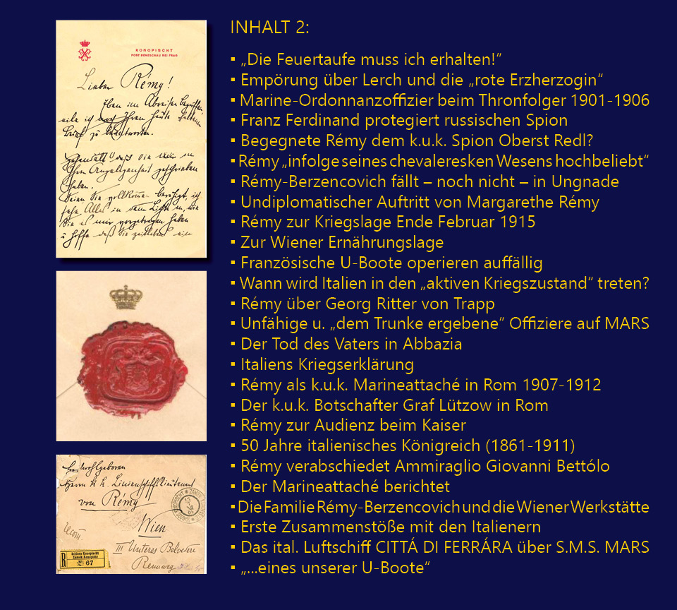 INHALT 2:„Die Feuertaufe muss ich erhalten!“; Emprung ber Lerch und die „rote Erzherzogin“; Marine-Ordonnanzoffizier beim Thronfolger 1901-1906; Franz Ferdinand protegiert russischen Spion; Begegnete Rmy dem k.u.k. Spion Oberst Redl?; Rmy „infolge seines chevaleresken Wesens hochbeliebt“; Rmy-Berzencovich fllt – noch nicht – in Ungnade; Undiplomatischer Auftritt von Margarethe Rmy; Rmy zur Kriegslage Ende Februar 1915; Zur Wiener Ernhrungslage; Franzsische U-Boote operieren auffllig; Wann wird Italien in den „aktiven Kriegszustand“ treten?; Rmy ber Georg Ritter von Trapp; Unfhige u. „dem Trunke ergebene“ Offiziere auf MARS; Der Tod des Vaters in Abbazia; Italiens Kriegserklrung; Rmy als k.u.k. Marineattach in Rom 1907-1912; Der k.u.k. Botschafter Graf Ltzow in Rom; Rmy zur Audienz beim Kaiser; 50 Jahre italienisches Knigreich (1861-1911); Rmy verabschiedet Ammiraglio Giovanni Bettlo; Der Marineattach berichtet; Die Familie Rmy-Berzencovich und die Wiener Werksttte; Erste Zusammenste mit den Italienern; Das ital. Luftschiff CITT DI FERRRA ber S.M.S. MARS; „...eines unserer U-Boote“.