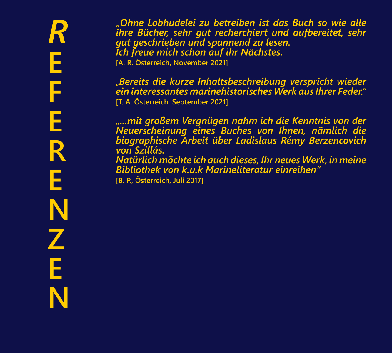 INHALT 8: „Ohne Lobhudelei zu betreiben ist das Buch so wie alle ihre Bcher, sehr gut recherchiert und aufbereitet, sehr gut geschrieben und spannend zu lesen. Ich freue mich schon auf ihr Nchstes. [A. R. sterreich, November 2021]. „Bereits die kurze Inhaltsbeschreibung verspricht wieder ein interessantes marinehistorisches Werk aus Ihrer Feder.“ [T. A. sterreich, September 2021]. „...mit groem Vergngen nahm ich die Kenntnis von der Neuerscheinung eines Buches von Ihnen, nmlich die biographische Arbeit ber Ladislaus Rmy-Berzencovich von Szills. Natrlich mchte ich auch dieses, Ihr neues Werk, in meine Bibliothek von k.u.k Marineliteratur einreihen“ [B. P., sterreich, Juli 2017]