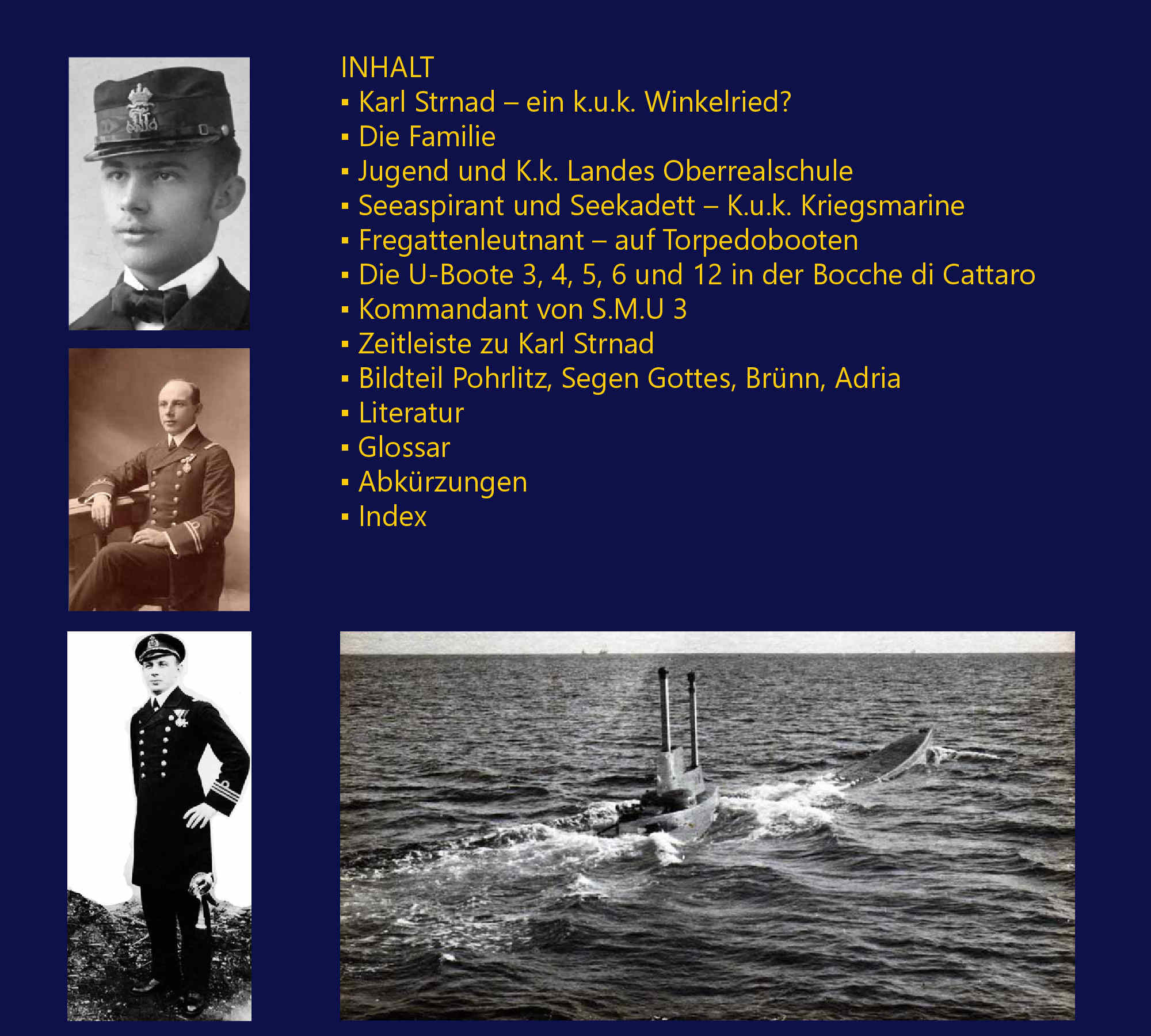 Karl Strnad – ein k.u.k. Winkelried?, Die Familie, Jugend und K.k. Landes Oberrealschule, Seeaspirant und Seekadett – K.u.k. Kriegsmarine, Fregattenleutnant – auf Torpedobooten, Die U-Boote 3, 4, 5, 6 und 12 in der Bocche di Cattaro, Kommandant von S.M.U 3, Zeitleiste zu Karl Strnad, Bildteil Pohrlitz, Segen Gottes, Brnn, Adria, Literatur, Glossar, Abkrzungen, Index, Referenzen, „Es gebhrt Ihnen hoher Respekt, mit welcher Akribie Sie den Lebenslauf dieses Marineoffiziers nachzeichnen, um ein wichtiges Kapitel aus der k.u.k. Marine nicht nur der Nachwelt zu erhalten, sondern entsprechend aufzubereiten, dass mit Ihrem Buch wohl die authentischeste Geschichte – nmlich von der Geburt bis in unsere Zeit – die je ber ein Mitglied der k.u.k. Flotte geschrieben wurde, jetzt vorliegt... Aus der Vielzahl von Details sind fr mich sehr hilfreich die Zeichnungen von Otranto und Cattaro, besonders anschaulich ist die Zeichnung mit Foto von der Bocche di Cattaro...“ [K. M., Deutschland, Dezember 2014], „...ich habe es fast auf einen Sitz ausgelesen. Es ist sehr interessant zu lesen und beleuchtet die Situation der U-Bootwaffe aus der Sicht der Mnner, die damit kmpfen und leben mussten. Das sind Einblicke die es selten gibt, auch die ganze Problematik der teilweise lngst nicht ausgereiften Technik kann man frmlich mitempfinden. Ein Gewinn fr die U-Bootliteratur des ersten Weltkrieges.“ [F. M., sterreich, November 2014], „Das Buch habe ich im Krankenhaus gelesen...bin restlos begeistert davon.“ [F. W., sterreich, April 2015]